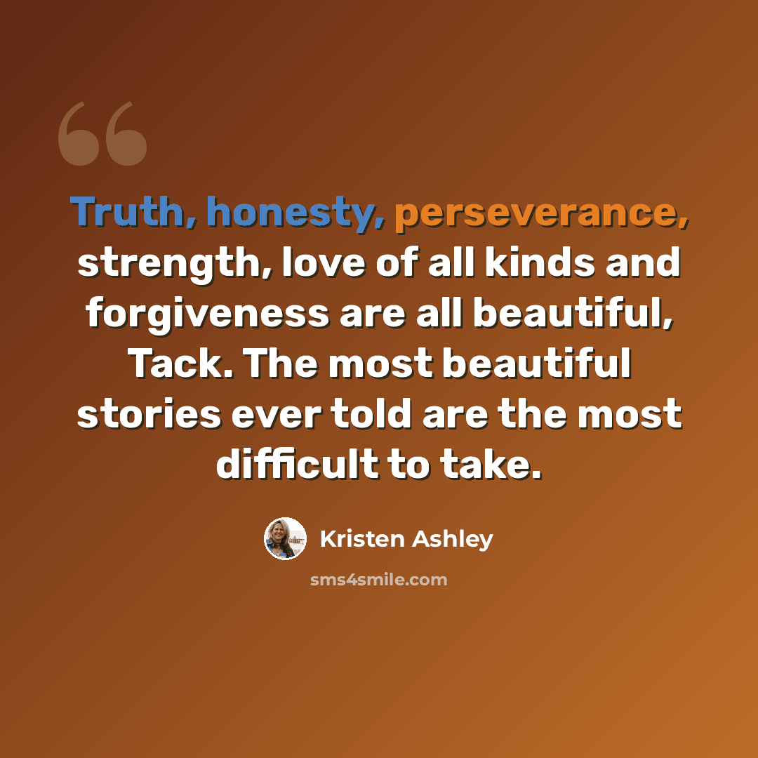 “Truth, honesty, perseverance, strength, love of all kinds and forgiveness are all beautiful, Tack. The most beautiful stories ever told are the most difficult to take.” quote by Kristen Ashley