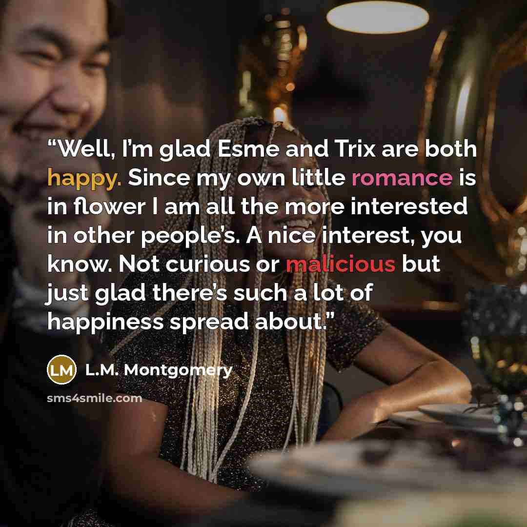 “Well, I’m glad Esme and Trix are both happy. Since my own little romance is in flower I am all the more interested in other people’s. A nice interest, you know. Not curious or malicious but just glad there’s such a lot of happiness spread about.” quote by L.M. Montgomery