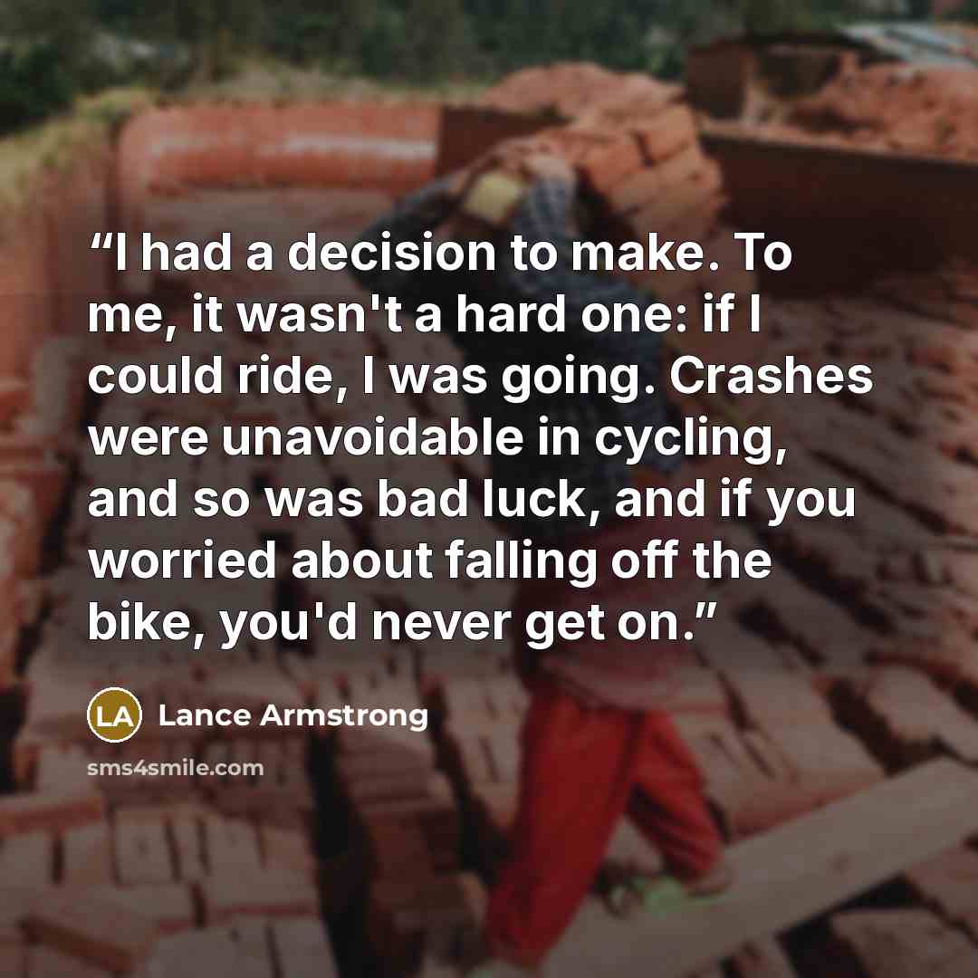 “I had a decision to make. To me, it wasn't a hard one: if I could ride, I was going. Crashes were unavoidable in cycling, and so was bad luck, and if you worried about falling off the bike, you'd never get on.” quote by Lance Armstrong