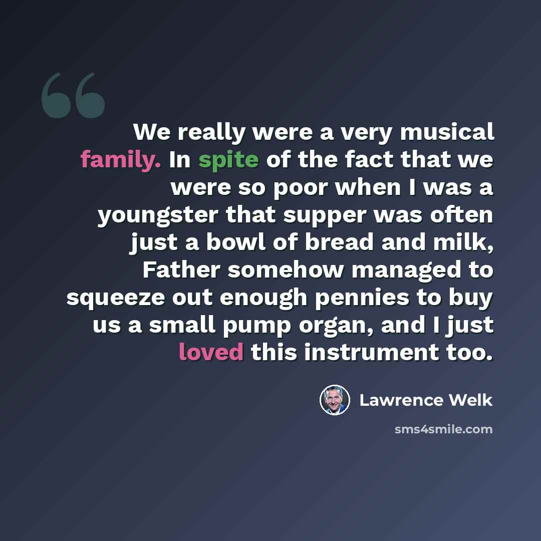 “We really were a very musical family. In spite of the fact that we were so poor when I was a youngster that supper was often just a bowl of bread and milk, Father somehow managed to squeeze out enough pennies to buy us a small pump organ, and I just loved this instrument too.” quote by Lawrence Welk
