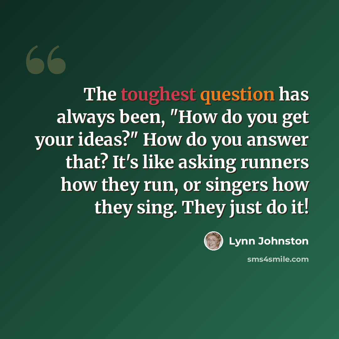 “The toughest question has always been, "How do you get your ideas?" How do you answer that? It's like asking runners how they run, or singers how they sing. They just do it!” quote by Lynn Johnston
