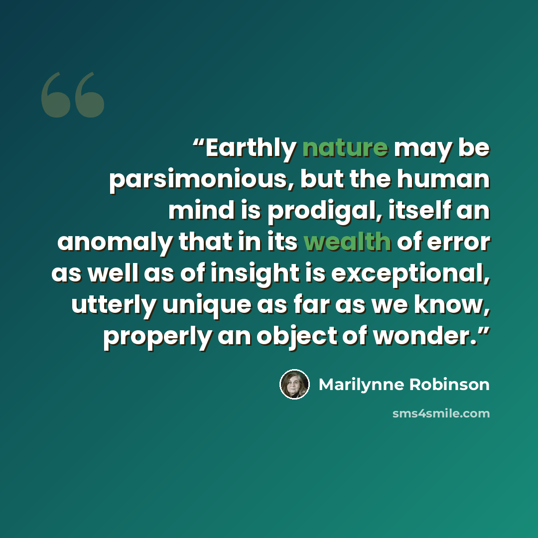 “Earthly nature may be parsimonious, but the human mind is prodigal, itself an anomaly that in its wealth of error as well as of insight is exceptional, utterly unique as far as we know, properly an object of wonder.” quote by Marilynne Robinson