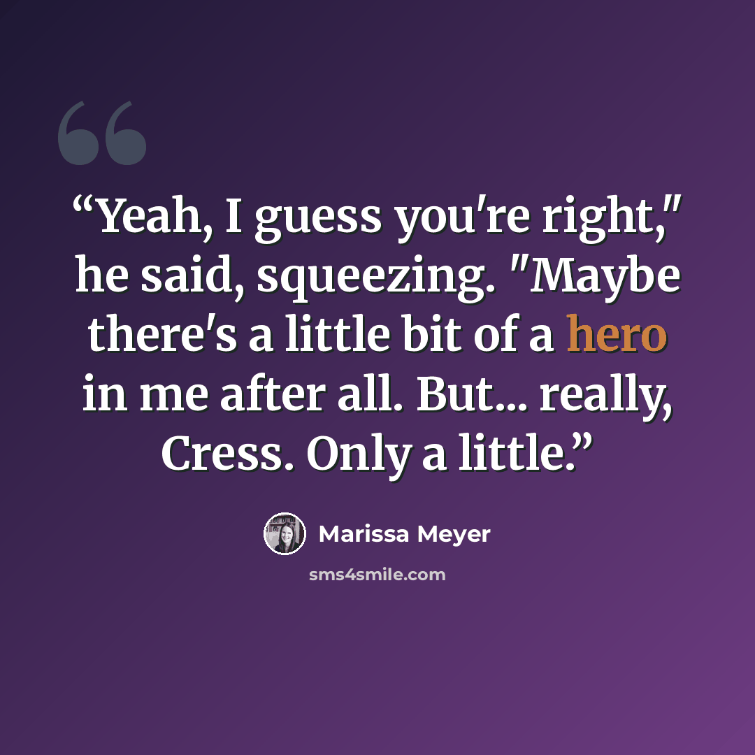 “Yeah, I guess you're right," he said, squeezing. "Maybe there's a little bit of a hero in me after all. But... really, Cress. Only a little.” quote by Marissa Meyer