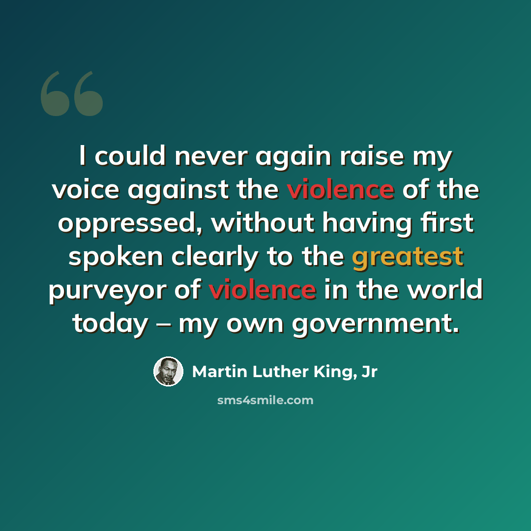 “I could never again raise my voice against the violence of the oppressed, without having first spoken clearly to the greatest purveyor of violence in the world today – my own government.” quote by Martin Luther King, Jr