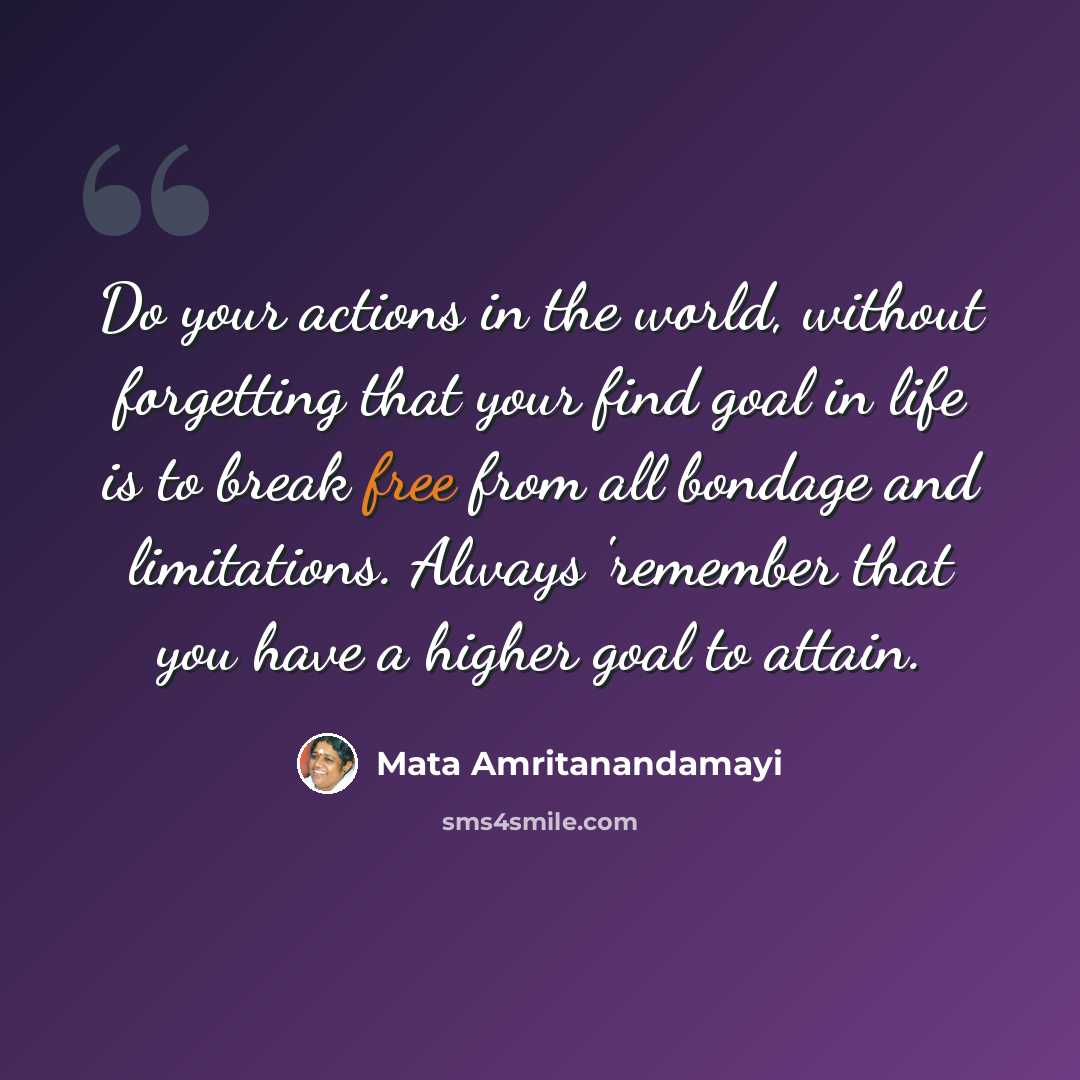 “Do your actions in the world, without forgetting that your find goal in life is to break free from all bondage and limitations. Always 'remember that you have a higher goal to attain.” quote by Mata Amritanandamayi