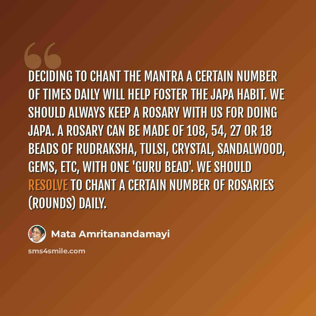 “Deciding to chant the mantra a certain number of times daily will help foster the japa habit. We should always keep a rosary with us for doing japa. A rosary can be made of 108, 54, 27 or 18 beads of rudraksha, tulsi, crystal, sandalwood, gems, etc, with one 'guru bead'. We should resolve to chant…” quote by Mata Amritanandamayi