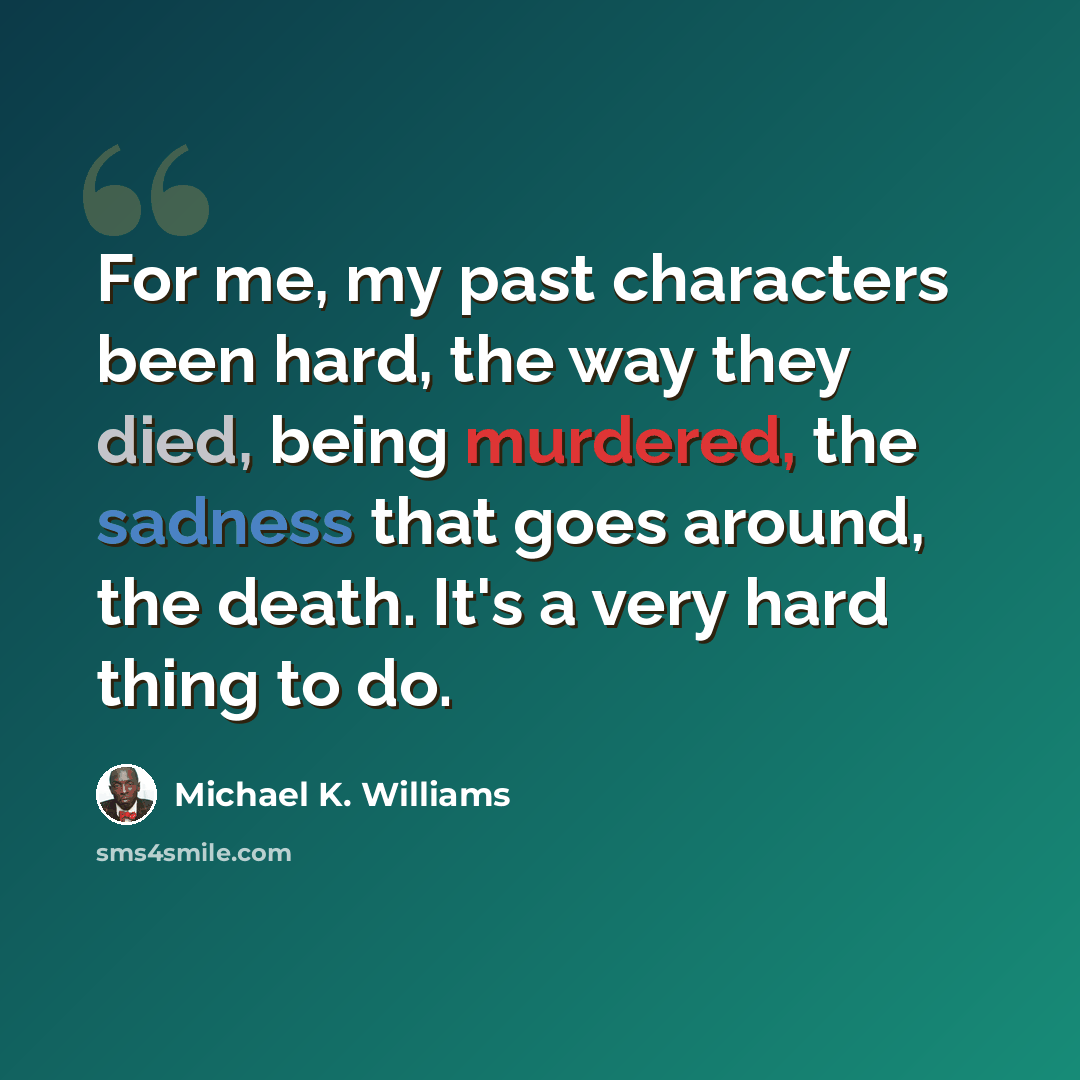 “For me, my past characters been hard, the way they died, being murdered, the sadness that goes around, the death. It's a very hard thing to do.” quote by Michael K. Williams