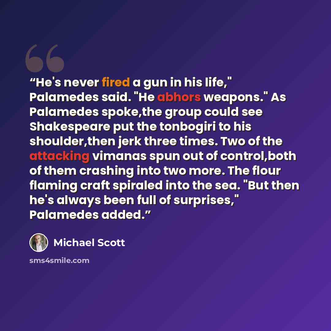 “He's never fired a gun in his life," Palamedes said. "He abhors weapons." As Palamedes spoke,the group could see Shakespeare put the tonbogiri to his shoulder,then jerk three times. Two of the attacking vimanas spun out of control,both of them crashing into two more. The flour flaming craft…” quote by Michael Scott