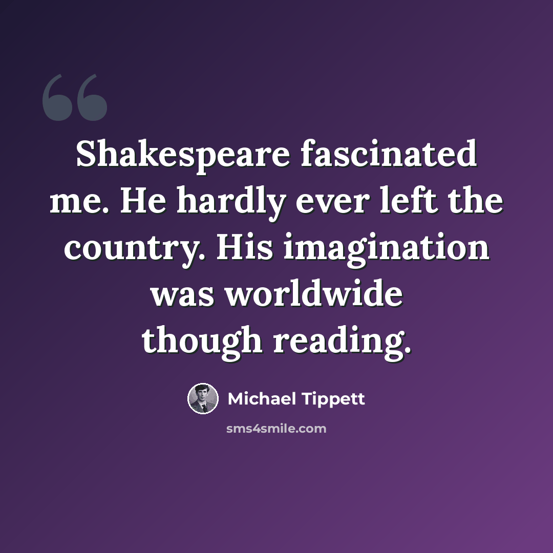 “Shakespeare fascinated me. He hardly ever left the country. His imagination was worldwide though reading.” quote by Michael Tippett