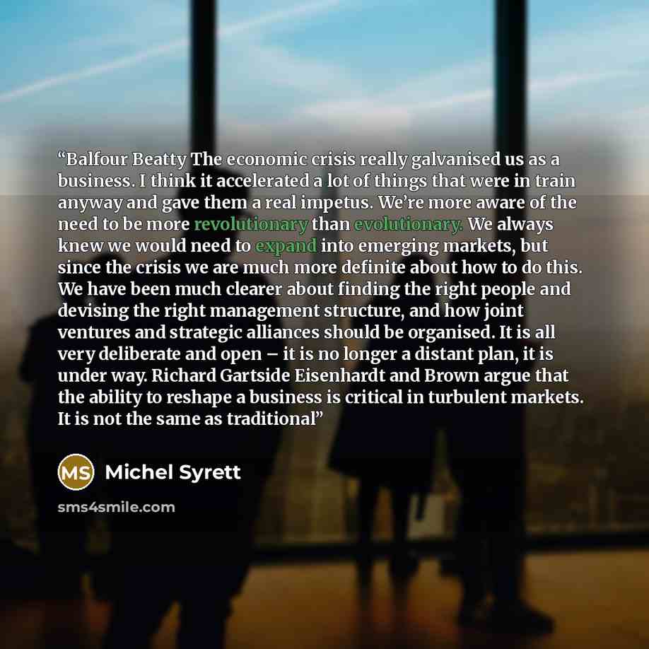 “Balfour Beatty The economic crisis really galvanised us as a business. I think it accelerated a lot of things that were in train anyway and gave them a real impetus. We’re more aware of the need to be more revolutionary than evolutionary. We always knew we would need to expand into emerging…” quote by Michel Syrett