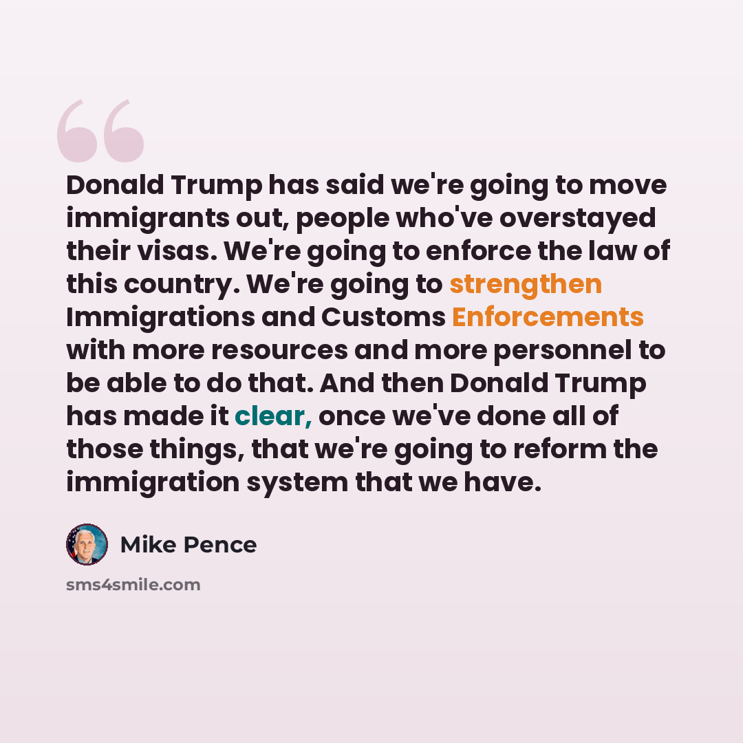 “Donald Trump has said we're going to move immigrants out, people who've overstayed their visas. We're going to enforce the law of this country. We're going to strengthen Immigrations and Customs Enforcements with more resources and more personnel to be able to do that. And then Donald Trump has…” quote by Mike Pence