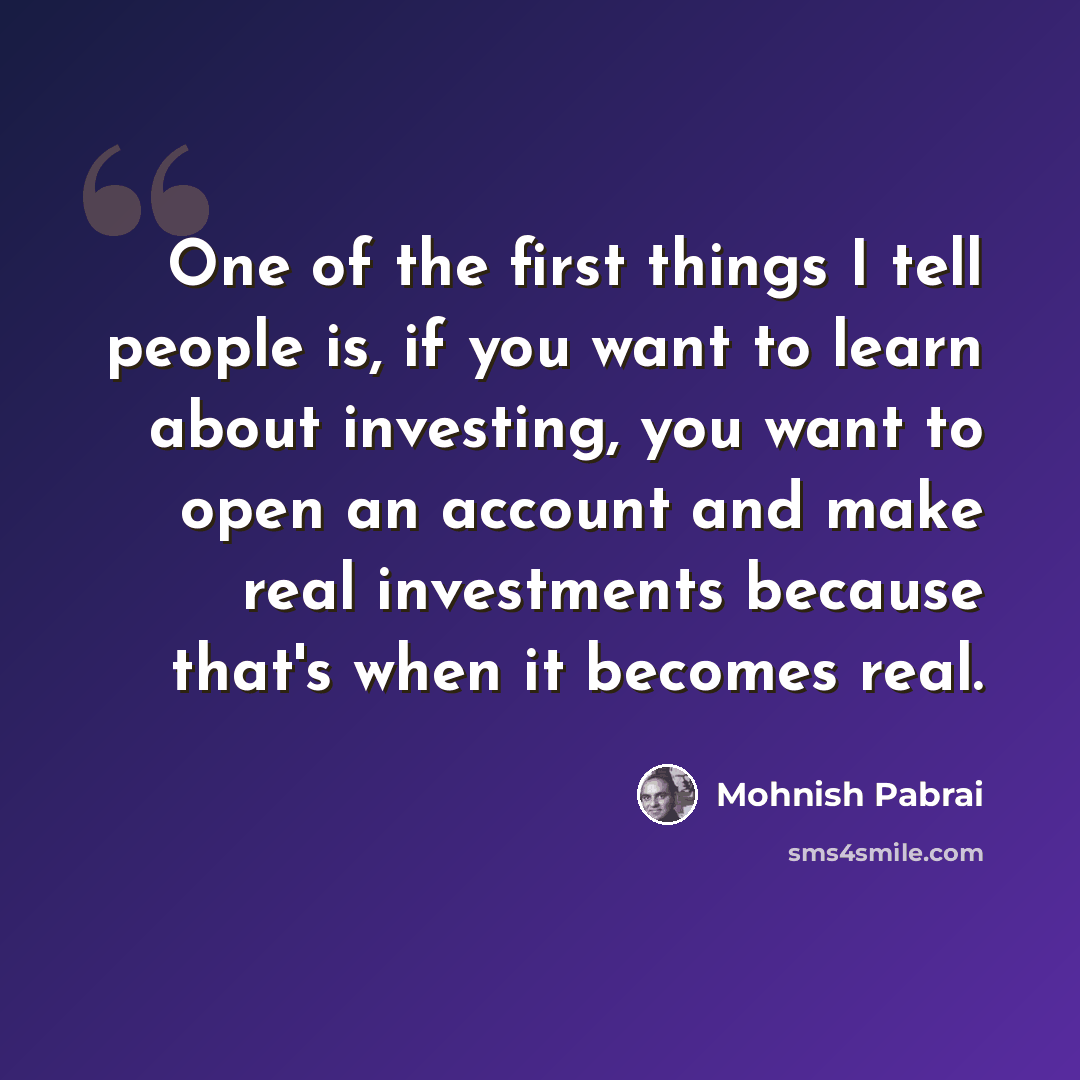 “One of the first things I tell people is, if you want to learn about investing, you want to open an account and make real investments because that's when it becomes real.” quote by Mohnish Pabrai