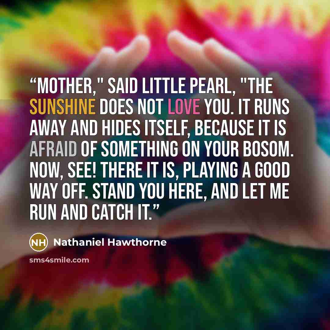 “Mother," said little Pearl, "the sunshine does not love you. It runs away and hides itself, because it is afraid of something on your bosom. Now, see! There it is, playing a good way off. Stand you here, and let me run and catch it.” quote by Nathaniel Hawthorne