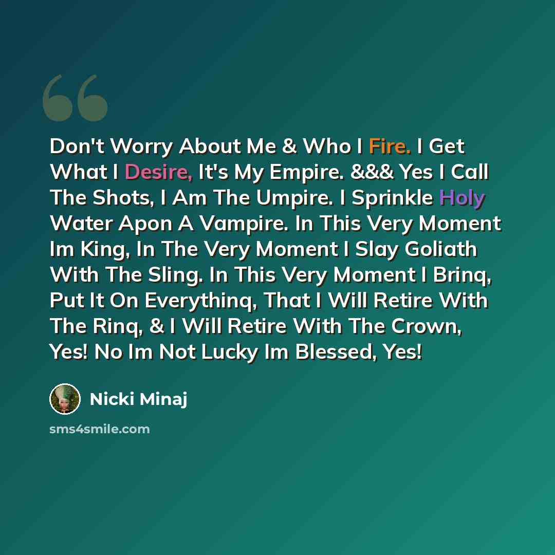 “Don't Worry About Me & Who I Fire. I Get What I Desire, It's My Empire. &&& Yes I Call The Shots, I Am The Umpire. I Sprinkle Holy Water Apon A Vampire. In This Very Moment Im King, In The Very Moment I Slay Goliath With The Sling. In This Very Moment I Brinq, Put It On Everythinq, That I Will…” quote by Nicki Minaj