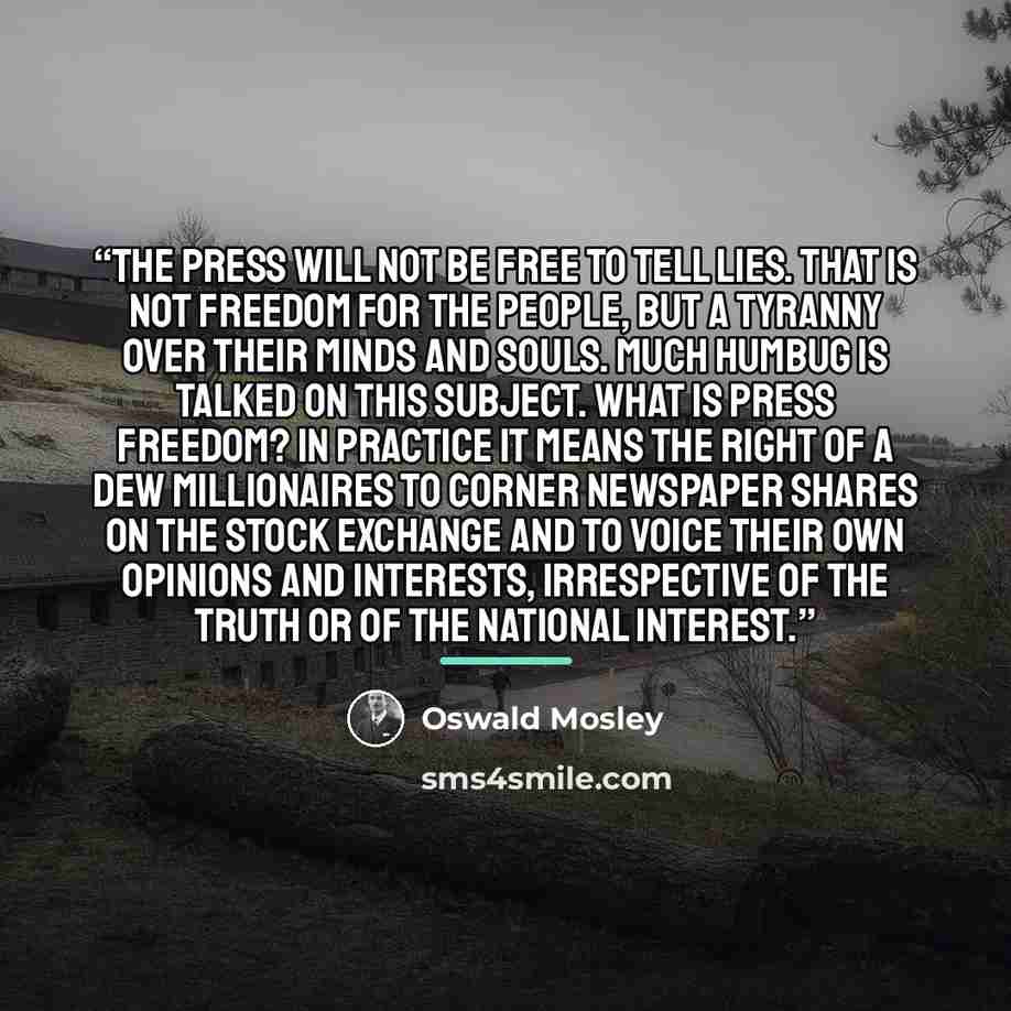 “The Press will not be free to tell lies. That is not freedom for the people, but a tyranny over their minds and souls. Much humbug is talked on this subject. What is press freedom? In practice it means the right of a dew millionaires to corner newspaper shares on the stock exchange and to voice…” quote by Oswald Mosley
