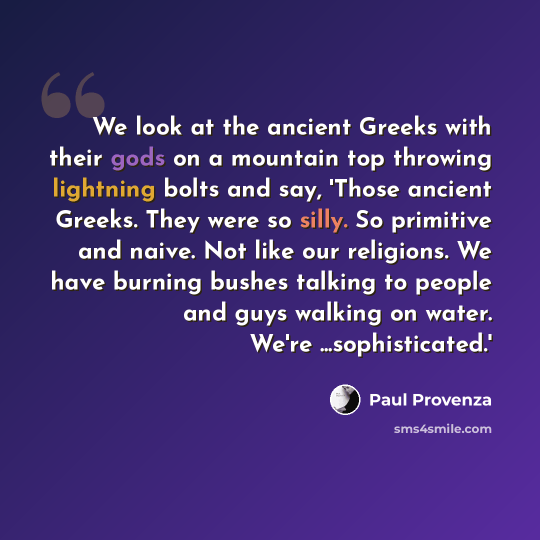 “We look at the ancient Greeks with their gods on a mountain top throwing lightning bolts and say, 'Those ancient Greeks. They were so silly. So primitive and naive. Not like our religions. We have burning bushes talking to people and guys walking on water. We're ...sophisticated.'” quote by Paul Provenza