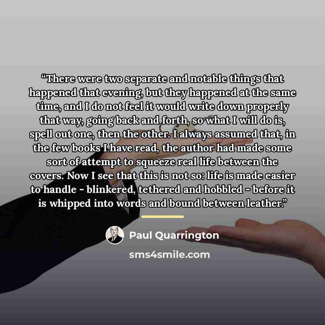 “There were two separate and notable things that happened that evening, but they happened at the same time, and I do not feel it would write down properly that way, going back and forth, so what I will do is, spell out one, then the other. I always assumed that, in the few books I have read, the…” quote by Paul Quarrington