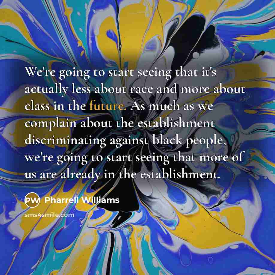 “We're going to start seeing that it's actually less about race and more about class in the future. As much as we complain about the establishment discriminating against black people, we're going to start seeing that more of us are already in the establishment.” quote by Pharrell Williams