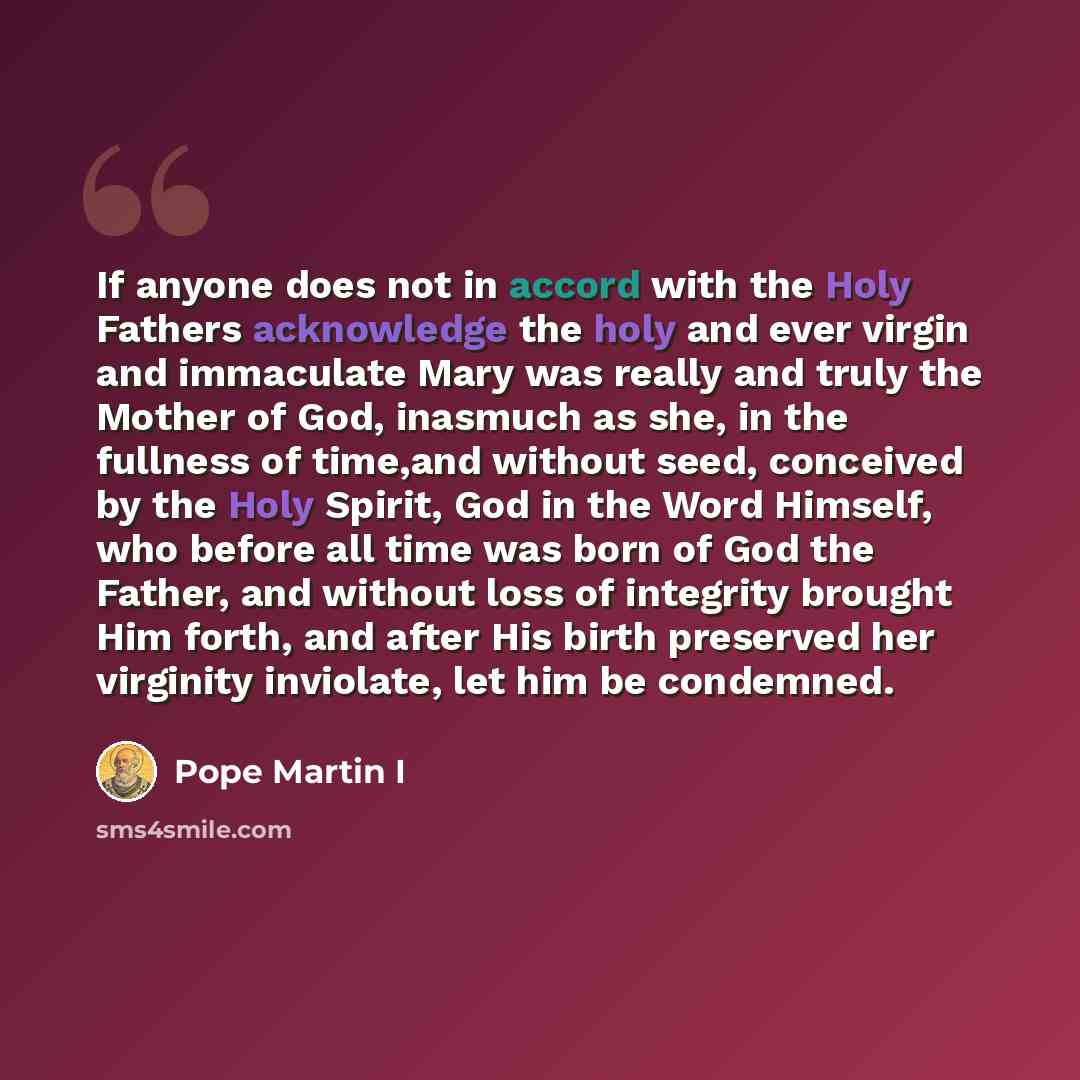 “If anyone does not in accord with the Holy Fathers acknowledge the holy and ever virgin and immaculate Mary was really and truly the Mother of God, inasmuch as she, in the fullness of time,and without seed, conceived by the Holy Spirit, God in the Word Himself, who before all time was born of God…” quote by Pope Martin I