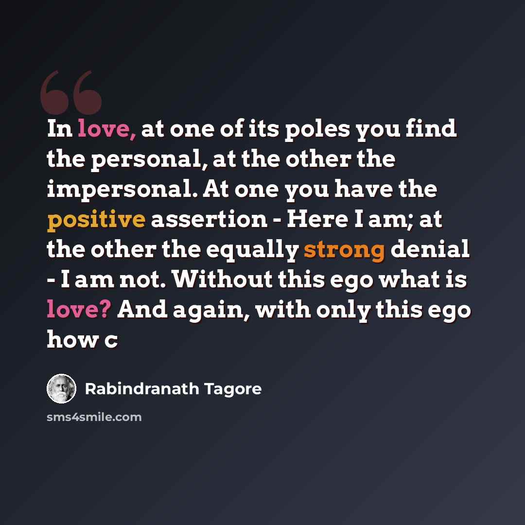“In love, at one of its poles you find the personal, at the other the impersonal. At one you have the positive assertion - Here I am; at the other the equally strong denial - I am not. Without this ego what is love? And again, with only this ego how c” quote by Rabindranath Tagore