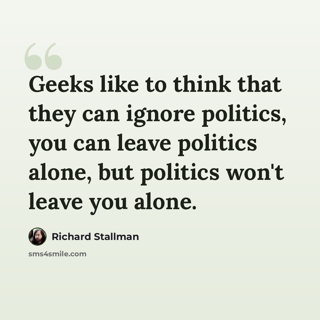 “Geeks like to think that they can ignore politics, you can leave politics alone, but politics won't leave you alone.” quote by Richard Stallman