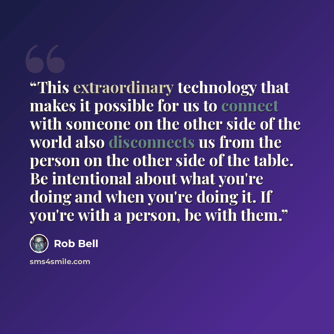 “This extraordinary technology that makes it possible for us to connect with someone on the other side of the world also disconnects us from the person on the other side of the table. Be intentional about what you're doing and when you're doing it. If you're with a person, be with them.” quote by Rob Bell