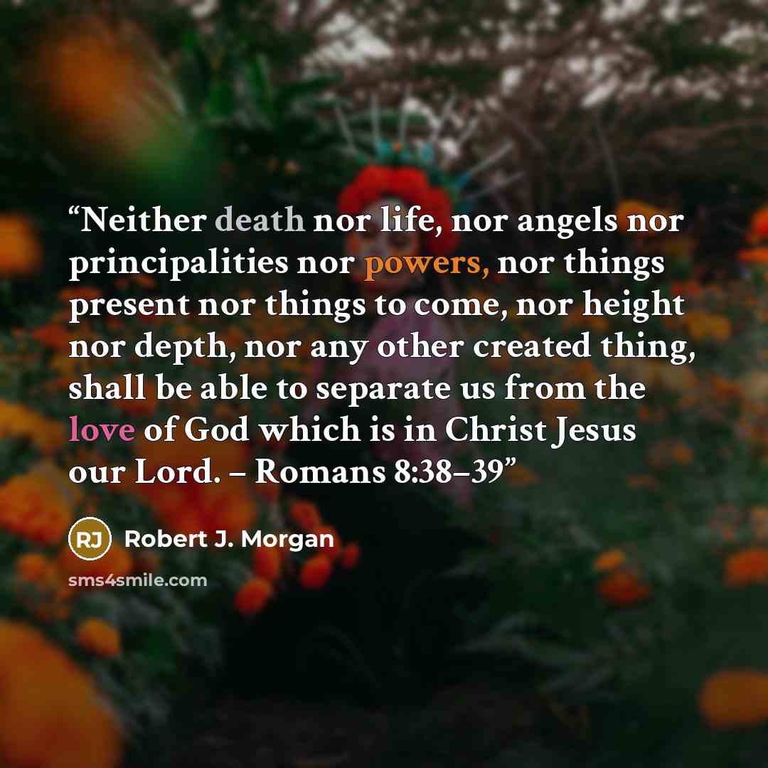 “Neither death nor life, nor angels nor principalities nor powers, nor things present nor things to come, nor height nor depth, nor any other created thing, shall be able to separate us from the love of God which is in Christ Jesus our Lord. – Romans 8:38–39” quote by Robert J. Morgan