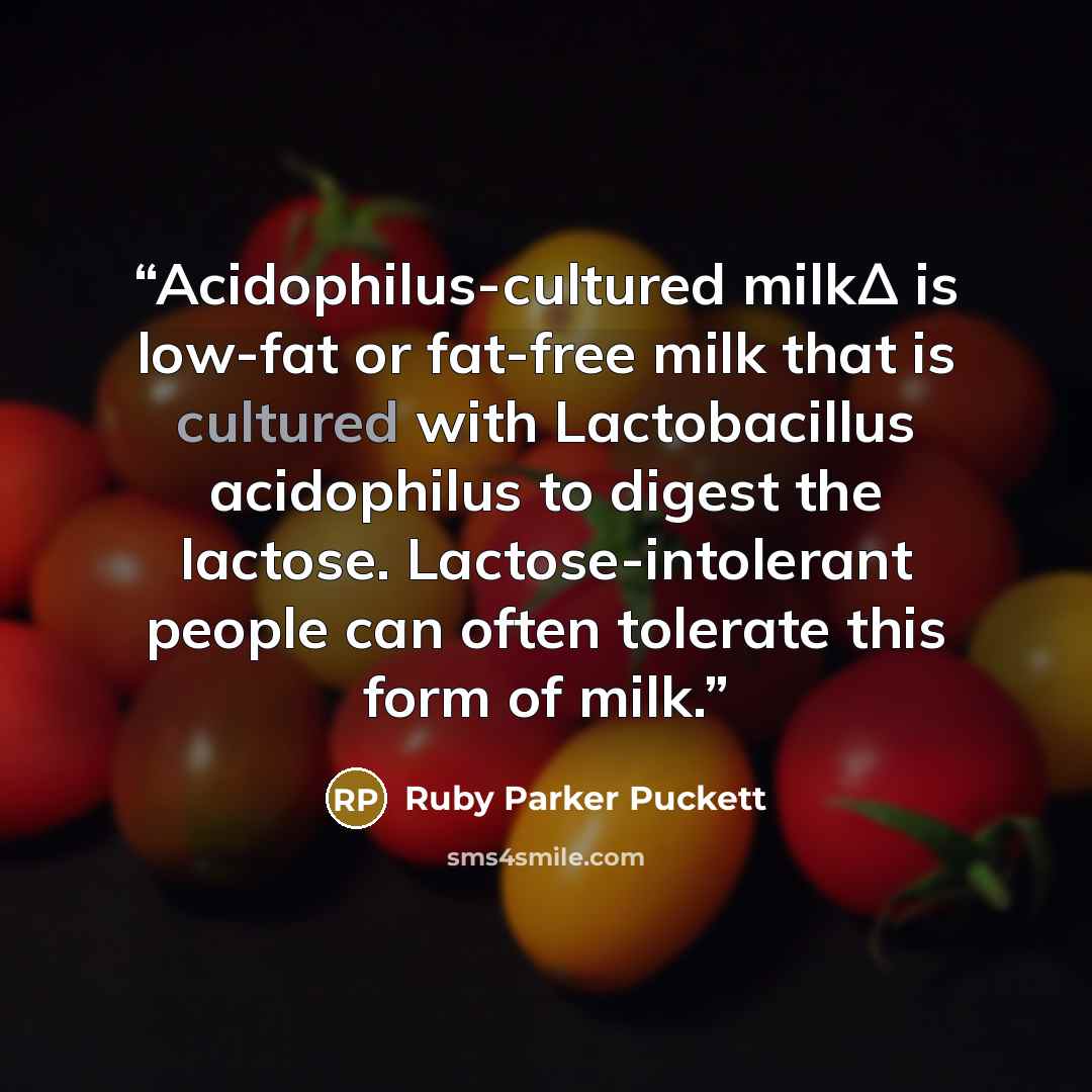 “Acidophilus-cultured milkΔ is low-fat or fat-free milk that is cultured with Lactobacillus acidophilus to digest the lactose. Lactose-intolerant people can often tolerate this form of milk.” quote by Ruby Parker Puckett