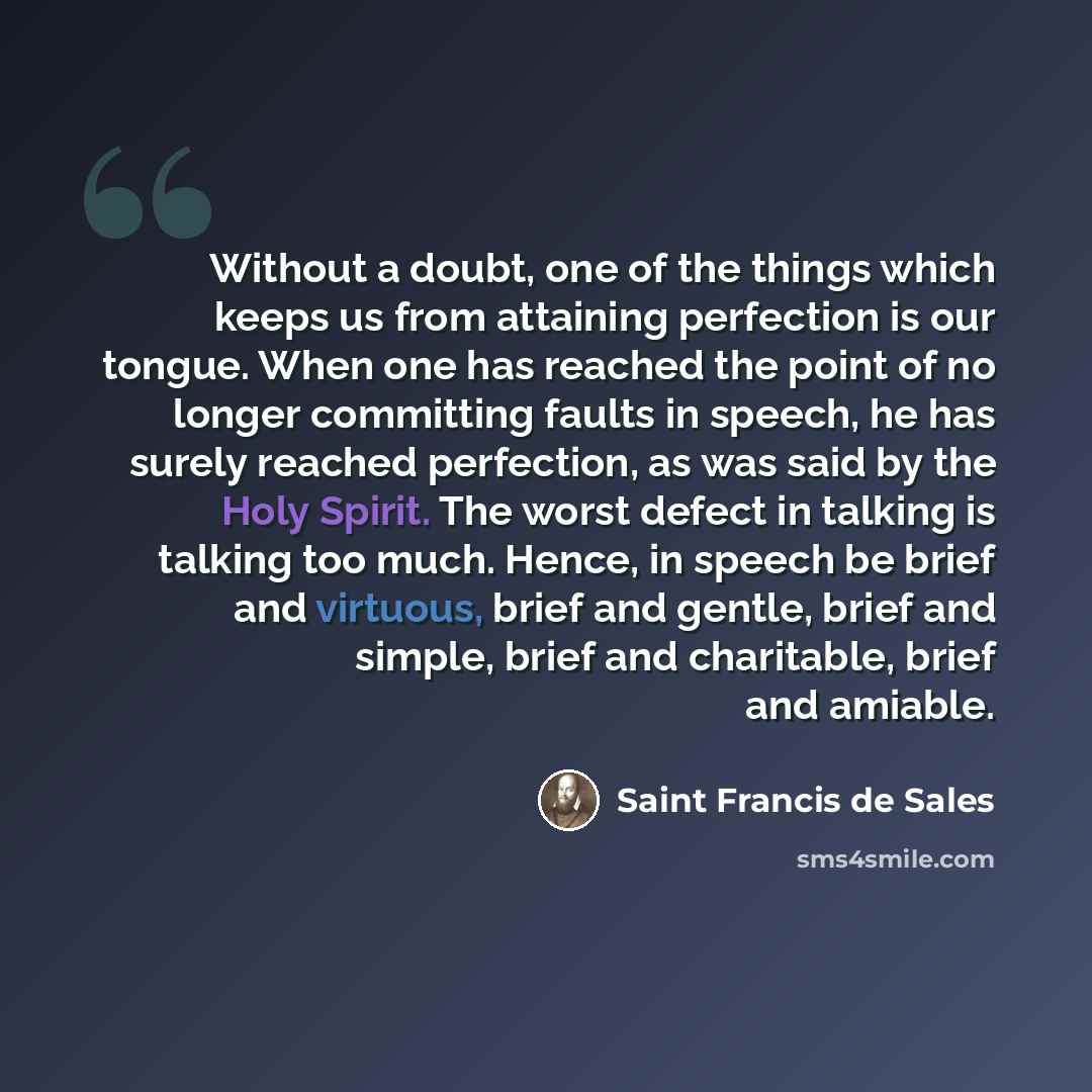 “Without a doubt, one of the things which keeps us from attaining perfection is our tongue. When one has reached the point of no longer committing faults in speech, he has surely reached perfection, as was said by the Holy Spirit. The worst defect in talking is talking too much. Hence, in speech be…” quote by Saint Francis de Sales