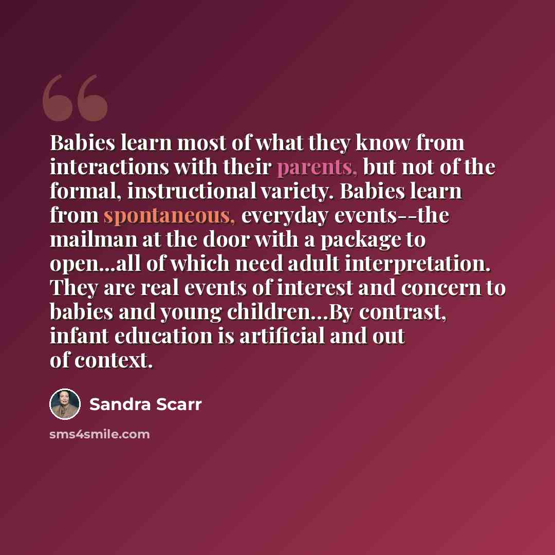 “Babies learn most of what they know from interactions with their parents, but not of the formal, instructional variety. Babies learn from spontaneous, everyday events--the mailman at the door with a package to open...all of which need adult interpretation. They are real events of interest and…” quote by Sandra Scarr