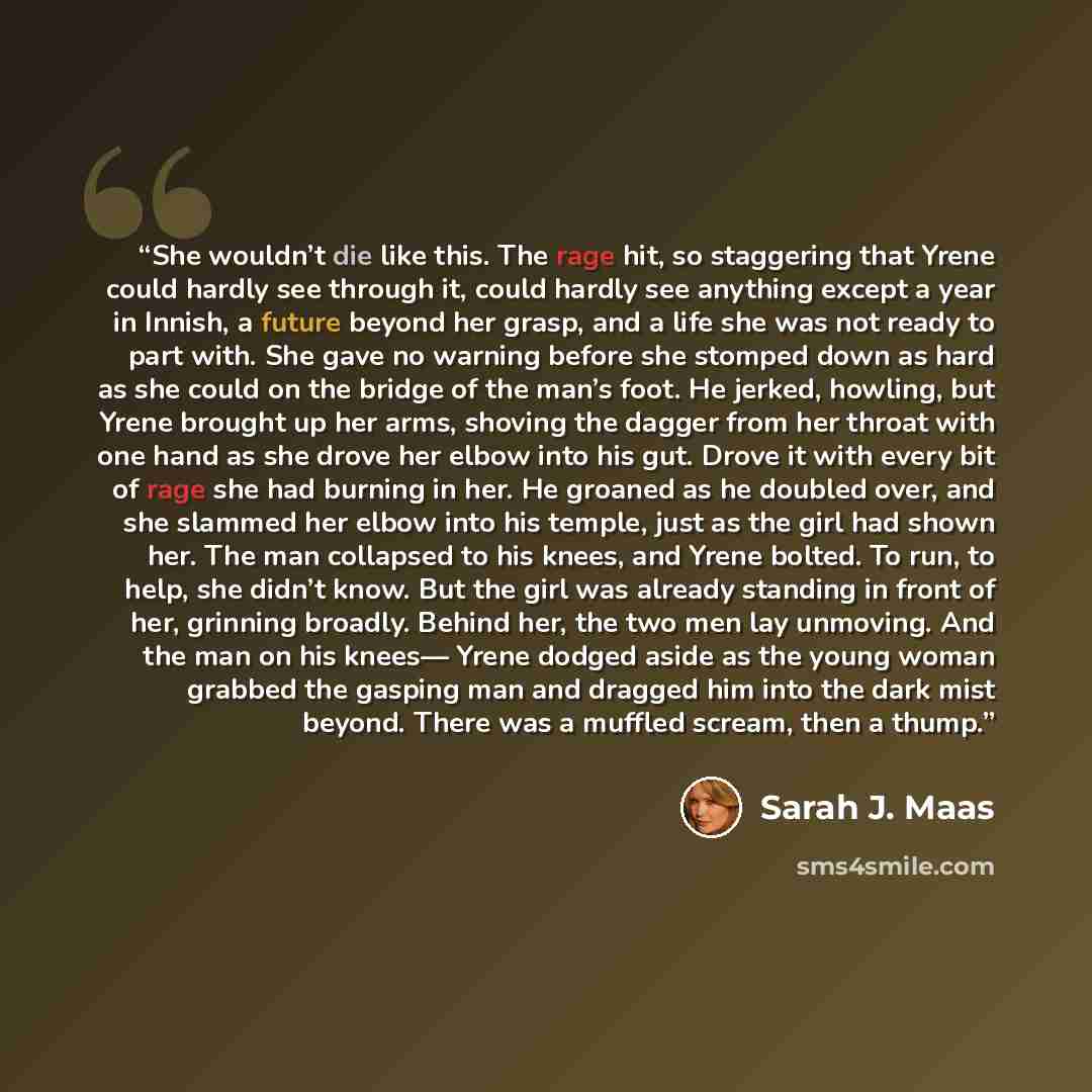 “She wouldn’t die like this. The rage hit, so staggering that Yrene could hardly see through it, could hardly see anything except a year in Innish, a future beyond her grasp, and a life she was not ready to part with. She gave no warning before she stomped down as hard as she could on the bridge of…” quote by Sarah J. Maas