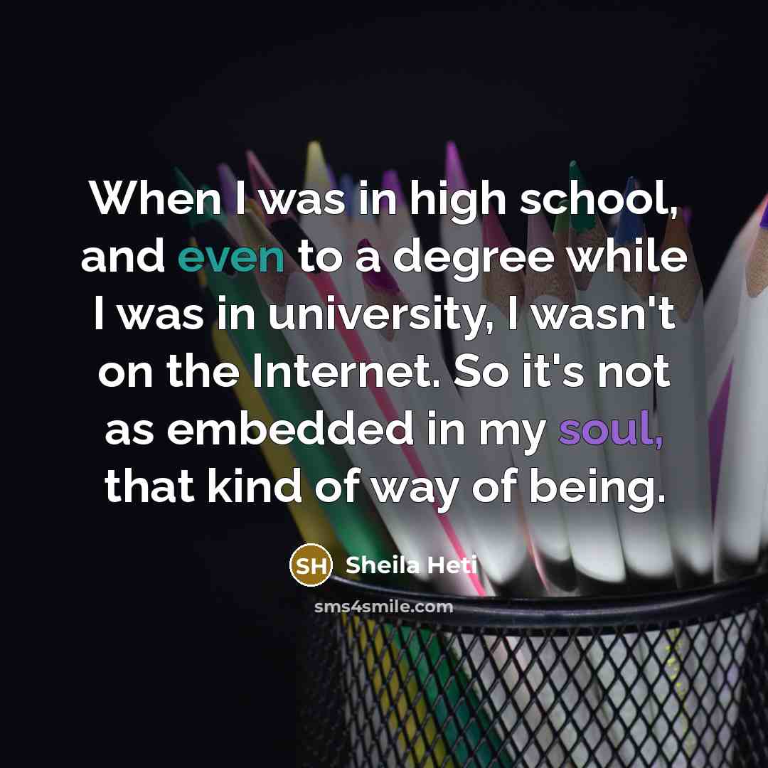 “When I was in high school, and even to a degree while I was in university, I wasn't on the Internet. So it's not as embedded in my soul, that kind of way of being.” quote by Sheila Heti