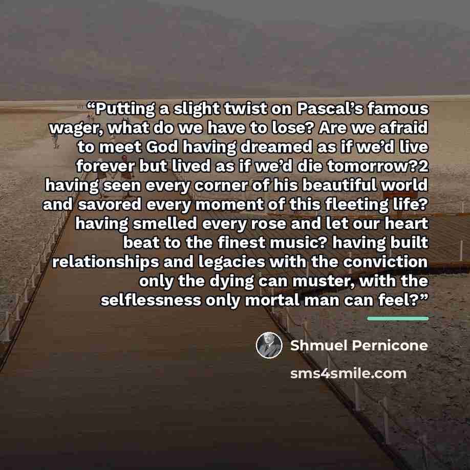 “Putting a slight twist on Pascal’s famous wager, what do we have to lose? Are we afraid to meet God having dreamed as if we’d live forever but lived as if we’d die tomorrow?2 having seen every corner of his beautiful world and savored every moment of this fleeting life? having smelled every rose…” quote by Shmuel Pernicone
