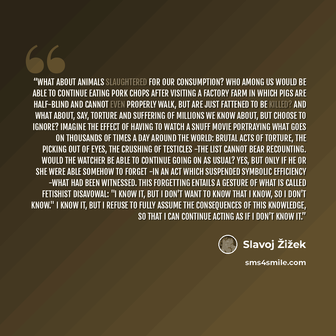 “What about animals slaughtered for our consumption? who among us would be able to continue eating pork chops after visiting a factory farm in which pigs are half-blind and cannot even properly walk, but are just fattened to be killed? And what about, say, torture and suffering of millions we know…” quote by Slavoj Žižek