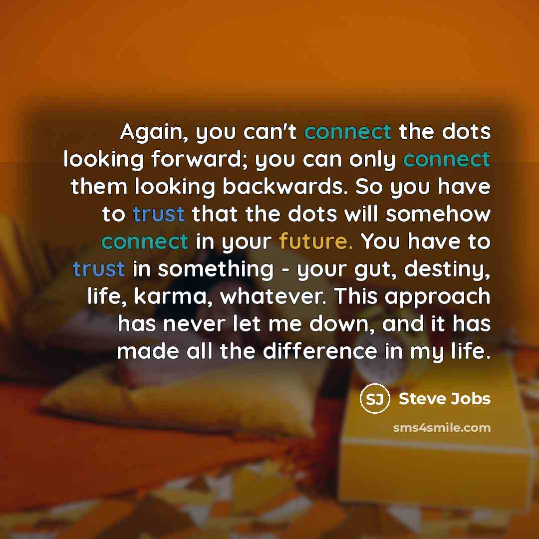 “Again, you can't connect the dots looking forward; you can only connect them looking backwards. So you have to trust that the dots will somehow connect in your future. You have to trust in something - your gut, destiny, life, karma, whatever. This approach has never let me down, and it has made…” quote by Steve Jobs