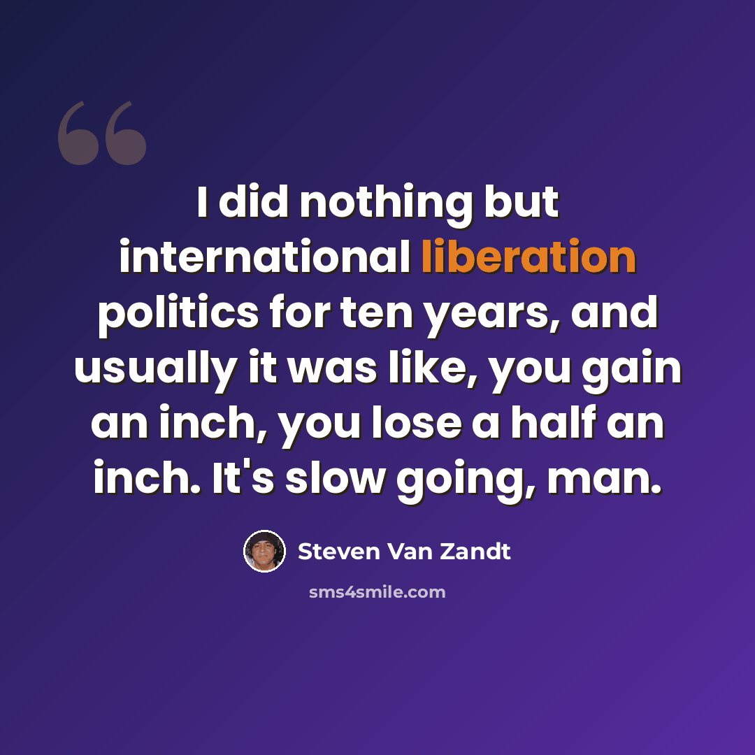 “I did nothing but international liberation politics for ten years, and usually it was like, you gain an inch, you lose a half an inch. It's slow going, man.” quote by Steven Van Zandt