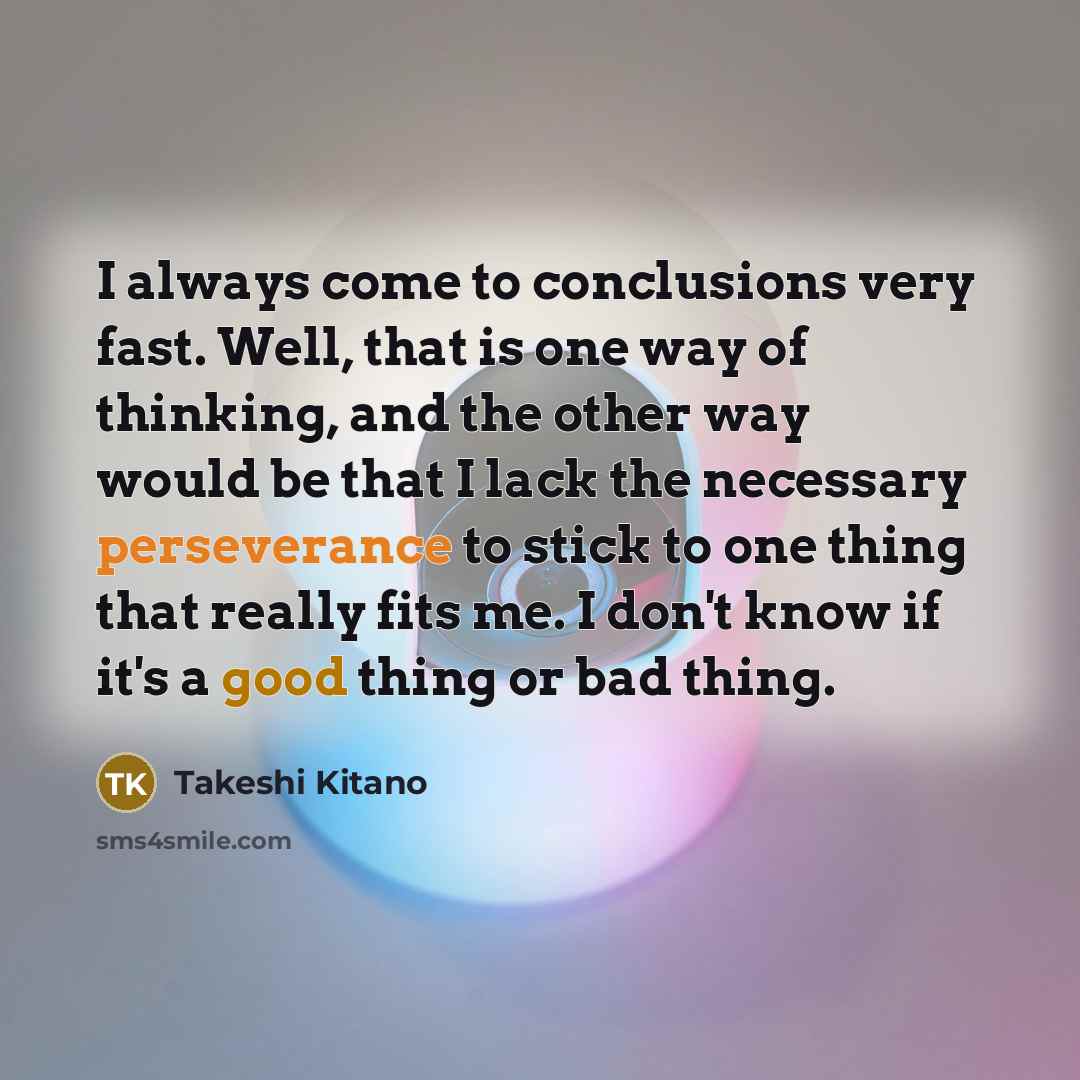 “I always come to conclusions very fast. Well, that is one way of thinking, and the other way would be that I lack the necessary perseverance to stick to one thing that really fits me. I don't know if it's a good thing or bad thing.” quote by Takeshi Kitano