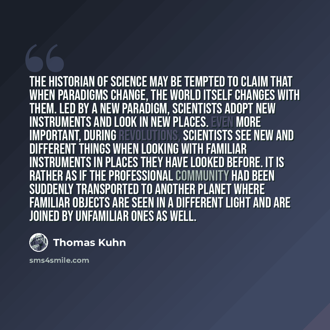 “The historian of science may be tempted to claim that when paradigms change, the world itself changes with them. Led by a new paradigm, scientists adopt new instruments and look in new places. even more important, during revolutions, scientists see new and different things when looking with…” quote by Thomas Kuhn