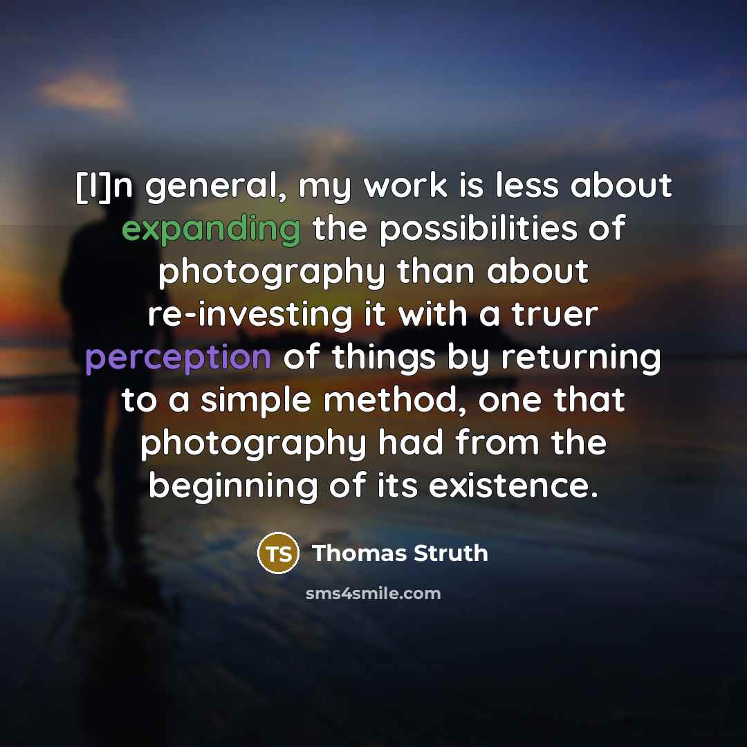 “[I]n general, my work is less about expanding the possibilities of photography than about re-investing it with a truer perception of things by returning to a simple method, one that photography had from the beginning of its existence.” quote by Thomas Struth
