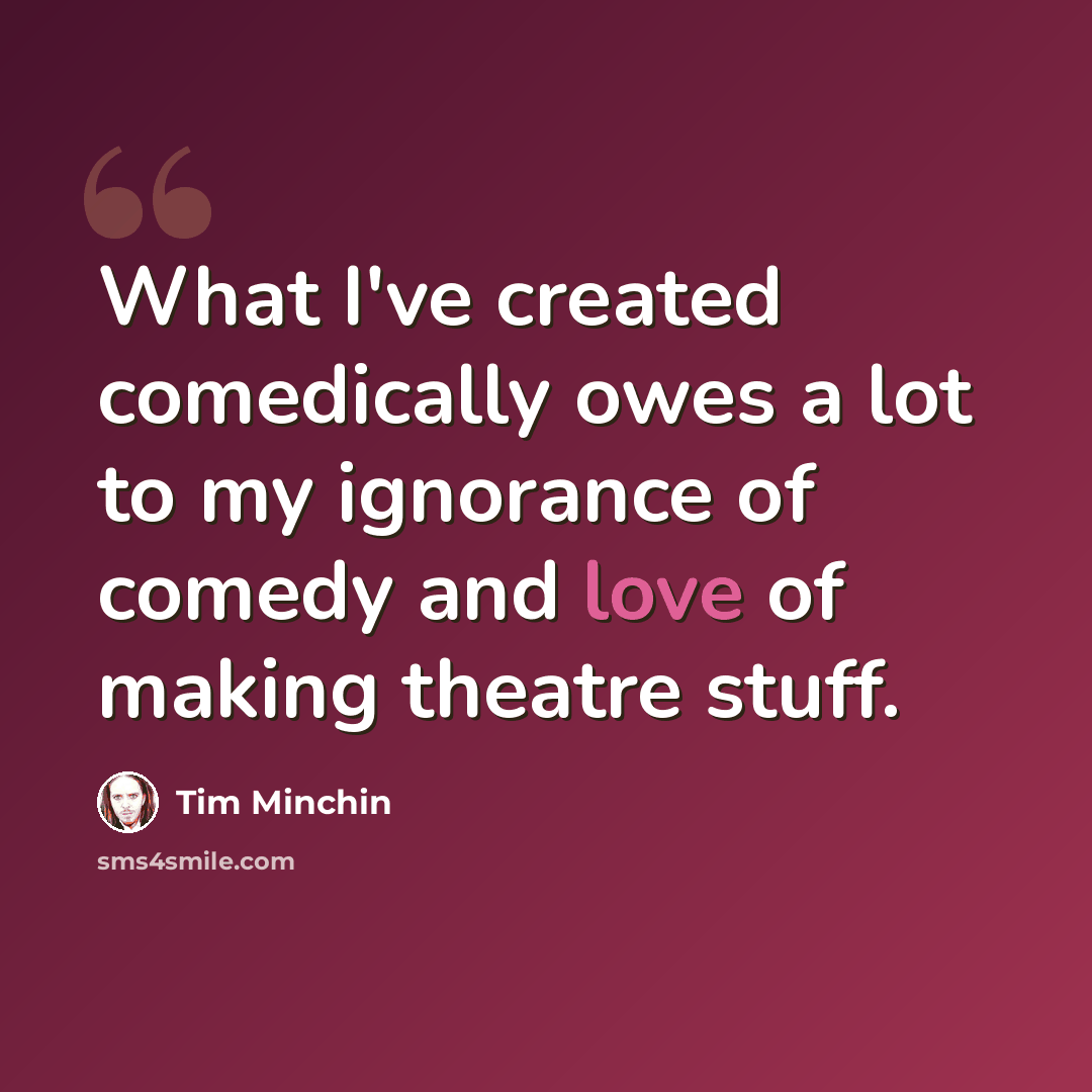 “What I've created comedically owes a lot to my ignorance of comedy and love of making theatre stuff.” quote by Tim Minchin
