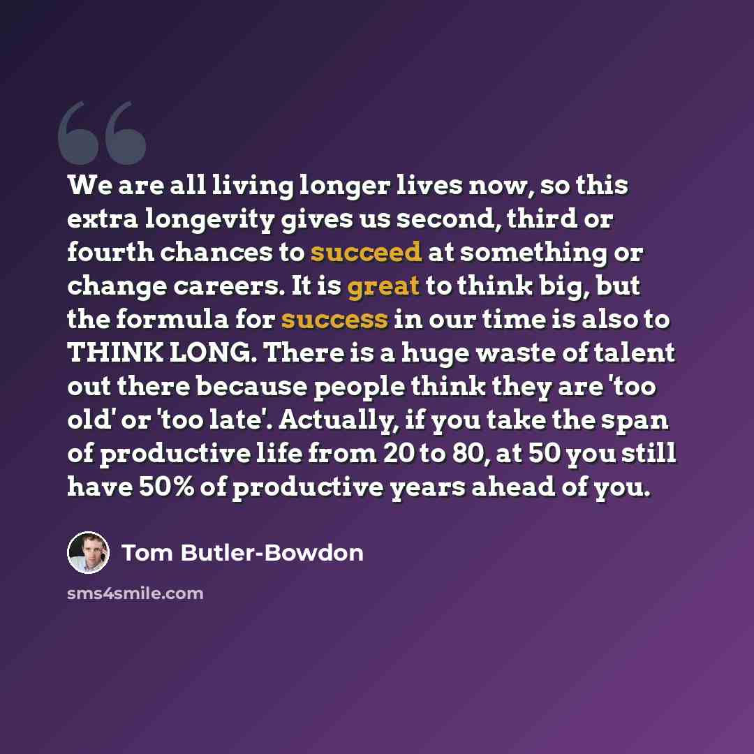 “We are all living longer lives now, so this extra longevity gives us second, third or fourth chances to succeed at something or change careers. It is great to think big, but the formula for success in our time is also to THINK LONG. There is a huge waste of talent out there because people think…” quote by Tom Butler-Bowdon