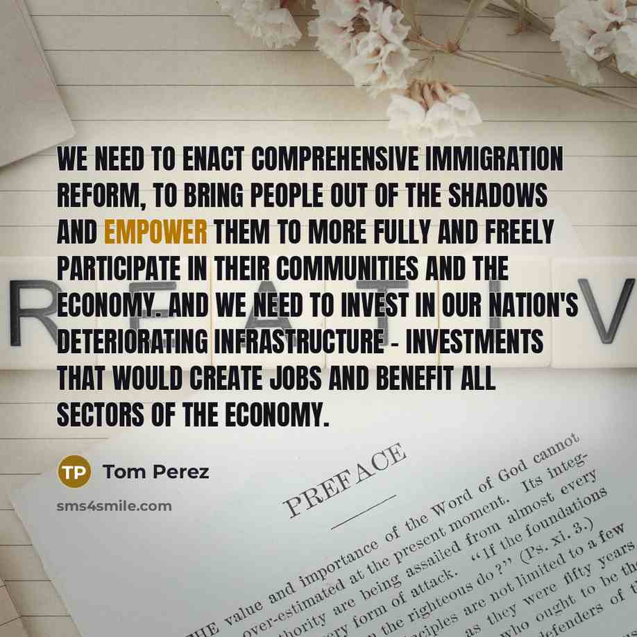 “We need to enact comprehensive immigration reform, to bring people out of the shadows and empower them to more fully and freely participate in their communities and the economy. And we need to invest in our nation's deteriorating infrastructure - investments that would create jobs and benefit all…” quote by Tom Perez