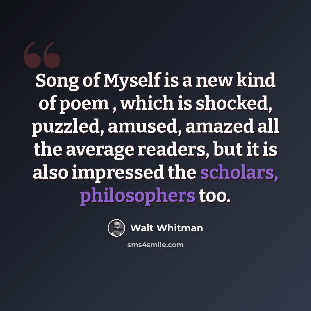 “Song of Myself is a new kind of poem , which is shocked, puzzled, amused, amazed all the average readers, but it is also impressed the scholars, philosophers too.” quote by Walt Whitman