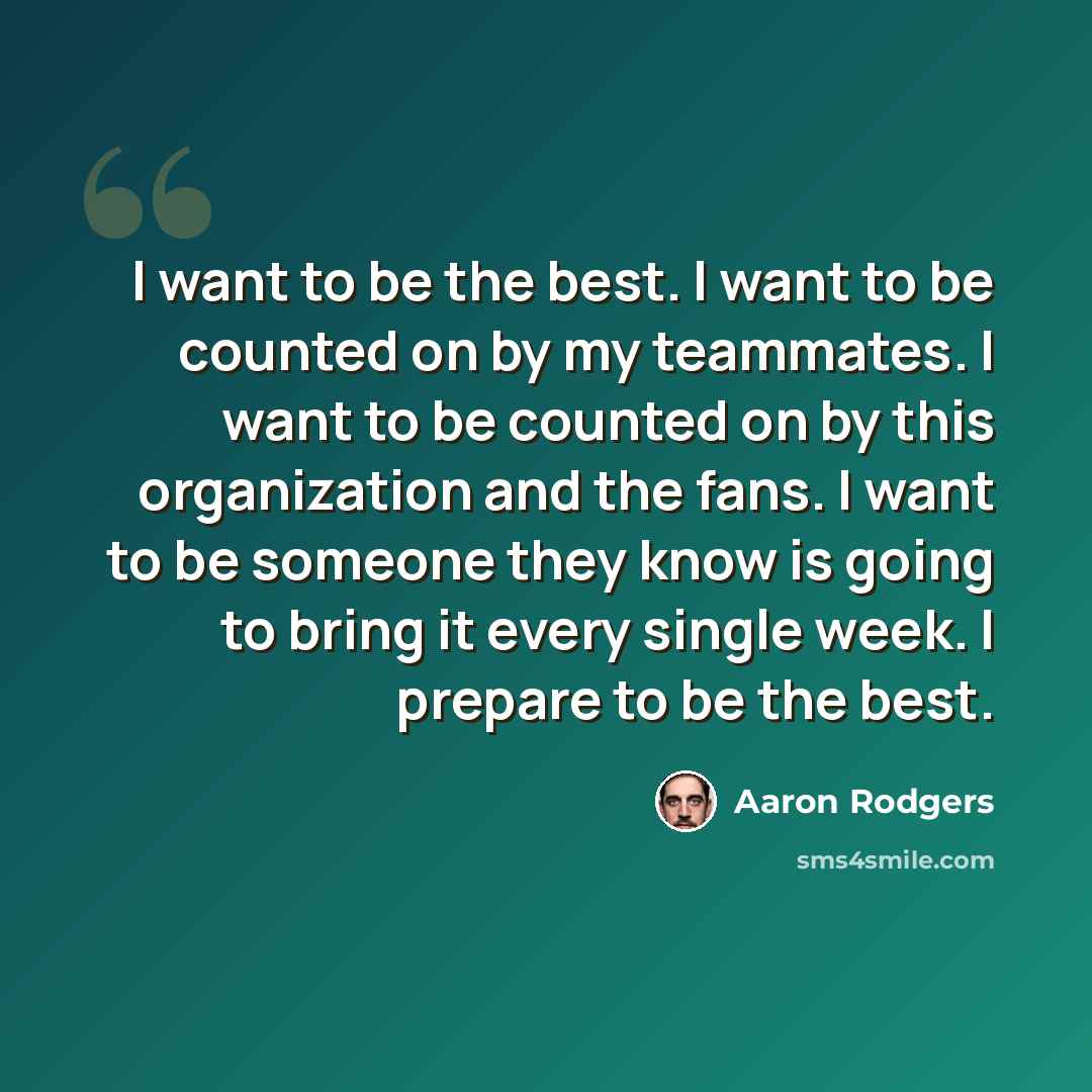 “I want to be the best. I want to be counted on by my teammates. I want to be counted on by this organization and the fans. I want to be someone they know is going to bring it every single week. I prepare to be the best.” quote by Aaron Rodgers