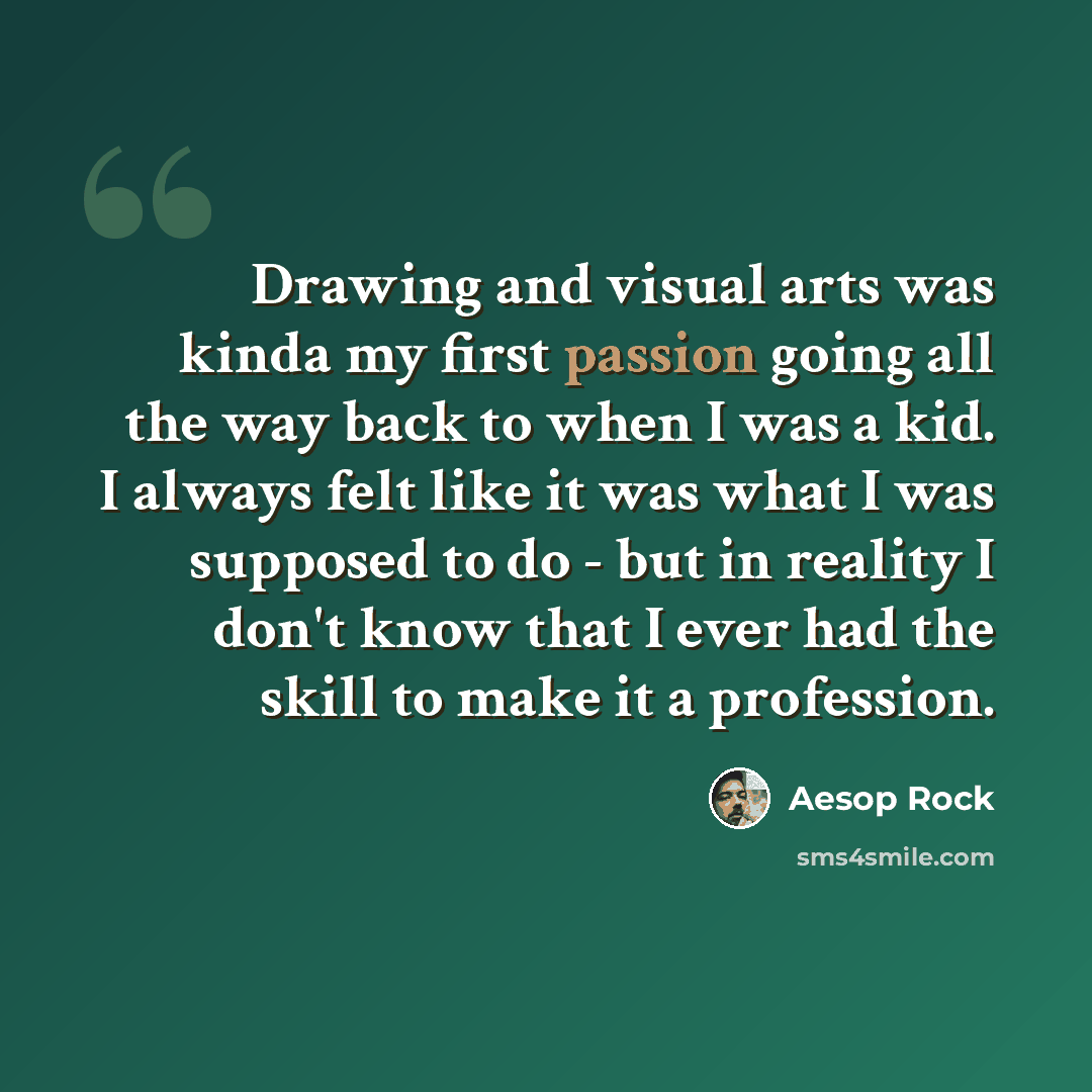 “Drawing and visual arts was kinda my first passion going all the way back to when I was a kid. I always felt like it was what I was supposed to do - but in reality I don't know that I ever had the skill to make it a profession.” quote by Aesop Rock