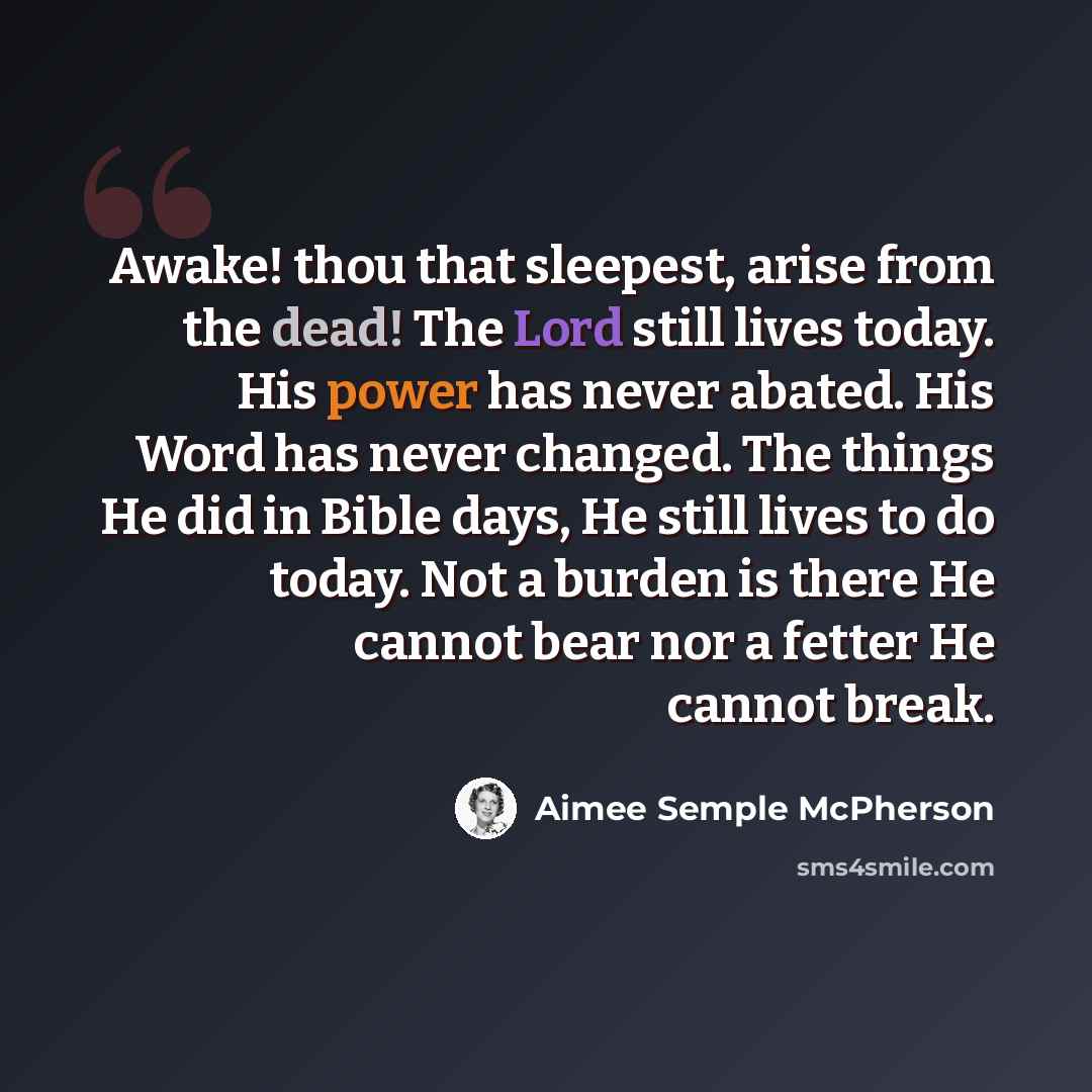“Awake! thou that sleepest, arise from the dead! The Lord still lives today. His power has never abated. His Word has never changed. The things He did in Bible days, He still lives to do today. Not a burden is there He cannot bear nor a fetter He cannot break.” quote by Aimee Semple McPherson