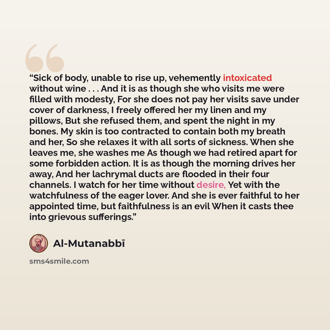 “Sick of body, unable to rise up, vehemently intoxicated without wine . . . And it is as though she who visits me were filled with modesty, For she does not pay her visits save under cover of darkness, I freely offered her my linen and my pillows, But she refused them, and spent the night in my…” quote by Al-Mutanabbī