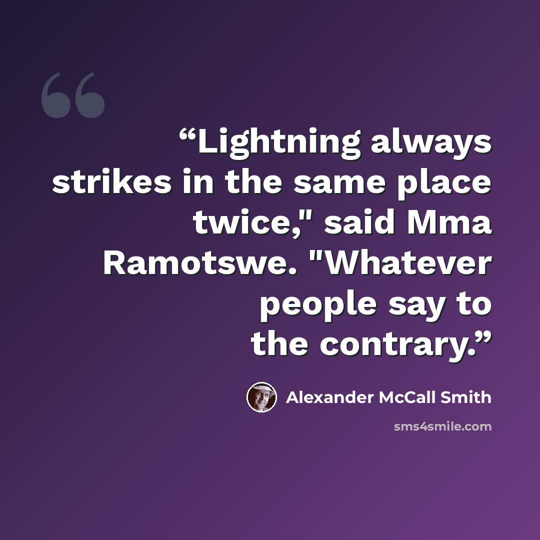 “Lightning always strikes in the same place twice," said Mma Ramotswe. "Whatever people say to the contrary.” quote by Alexander McCall Smith