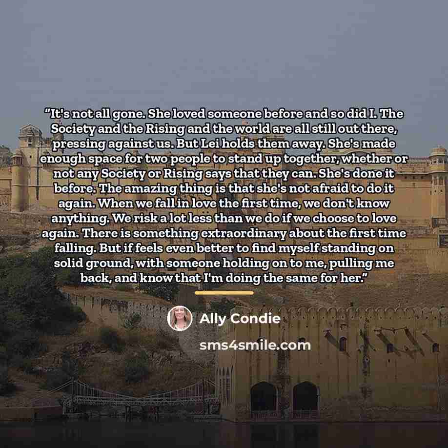 “It's not all gone. She loved someone before and so did I. The Society and the Rising and the world are all still out there, pressing against us. But Lei holds them away. She's made enough space for two people to stand up together, whether or not any Society or Rising says that they can. She's done…” quote by Ally Condie