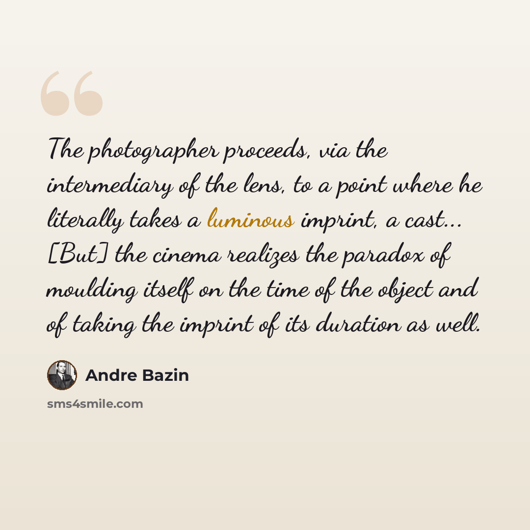“The photographer proceeds, via the intermediary of the lens, to a point where he literally takes a luminous imprint, a cast... [But] the cinema realizes the paradox of moulding itself on the time of the object and of taking the imprint of its duration as well.” quote by Andre Bazin
